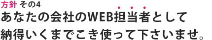方針その4｜あなたの会社のWEB担当者として納得いくまでこき使って下さいませ。
